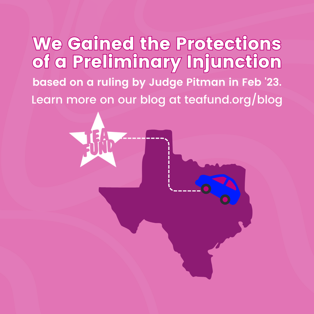 A pink square that says "we gained the protections of a preliminary injunction based on a ruling by Judge Pitman in Feb '23. Learn more on our blog." There is an image of an out line of Texas with a car driving across it to the TEA Fund logo.